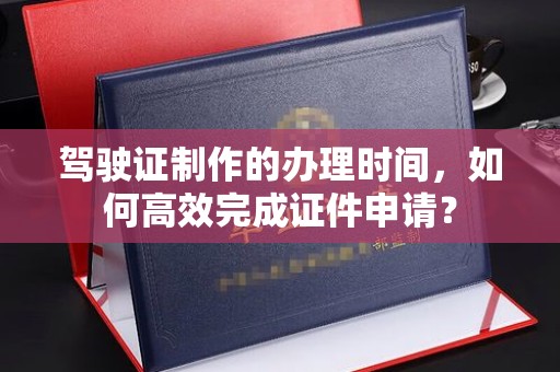 镇安驾驶证制作的办理时间，如何高效完成证件申请？